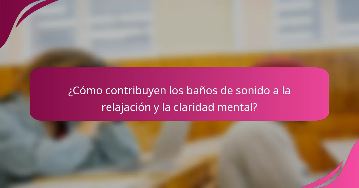¿Cómo contribuyen los baños de sonido a la relajación y la claridad mental?