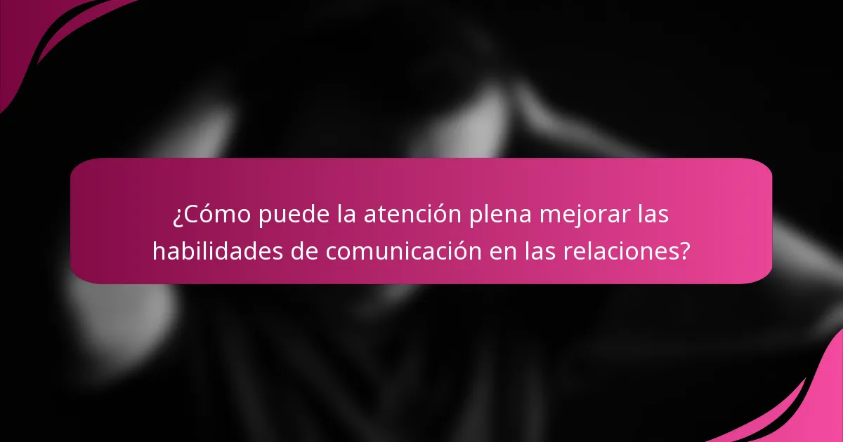 ¿Cómo puede la atención plena mejorar las habilidades de comunicación en las relaciones?