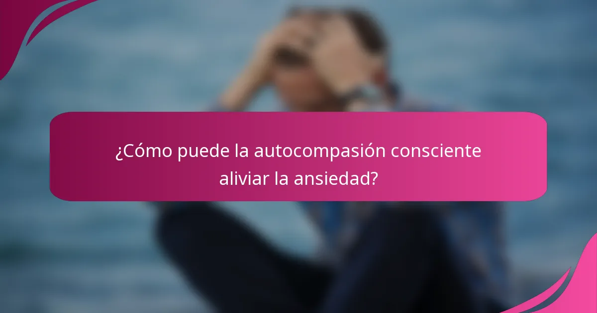 ¿Cómo puede la autocompasión consciente aliviar la ansiedad?
